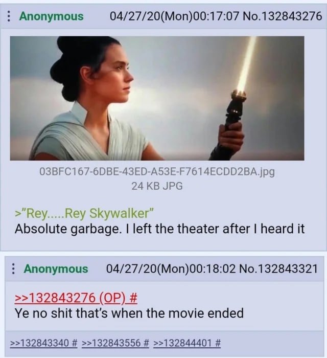 Anonymous 04/27/20(Mon)00:17:07 No.132843276 24 JPG >"Rey Rey Skywalker” Absolute garbage. left the theater after heard it Anonymous 04/27/20(Mon)00:18:02 No.132843321 >>132843276 no shit that’s when 