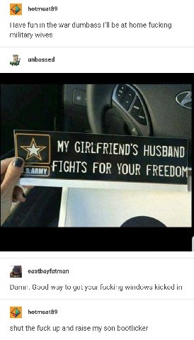 hotmeat89 Have fun in the war dumbass be at home fucking military wives unbossed MY GIRLFRIEND'S HUSBAND $.АВМУ) FIGHTS FOR YOUR FREEDOM: eastbayfatman Damn. Good way to get your fucking windows kicke