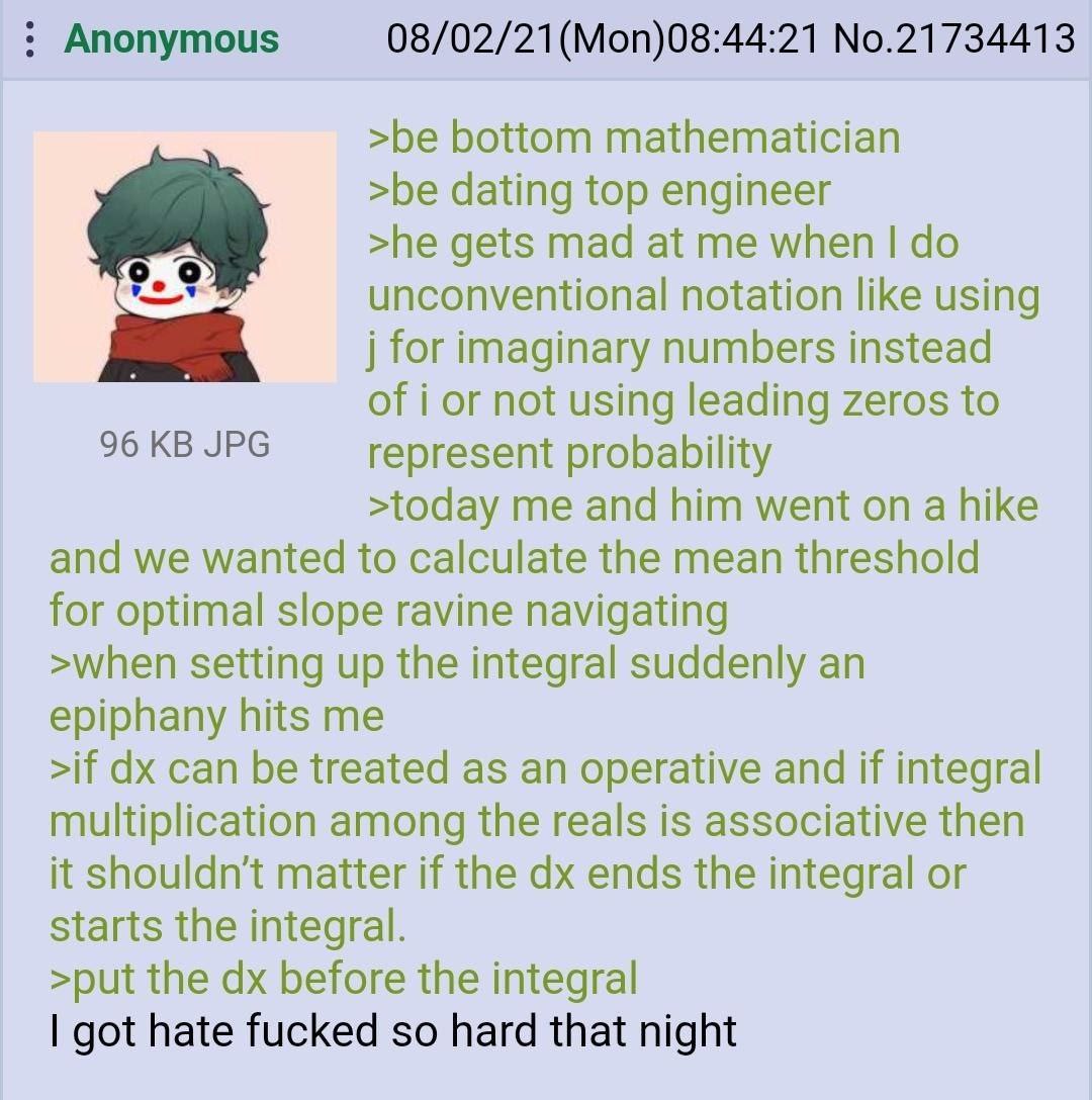 Anonymous 08/02/21(Mon)08:44:21 No.21734413 >be bottom mathematician >be dating top engineer >he gets mad at me when unconventional notation like using for imaginary numbers instead of i or not using 