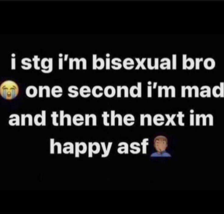 i stg bisexual bro one second mad and then the next happy asf