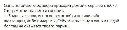 Сын английского офицера приходит домой с серьгой в юбке. Отец смотрит на него и говорит: Знаешь, сынок, испокон веков юбки носили либо шотландцы, либо пидарасы. Сейчас я выгляну в окно и не дай богтам