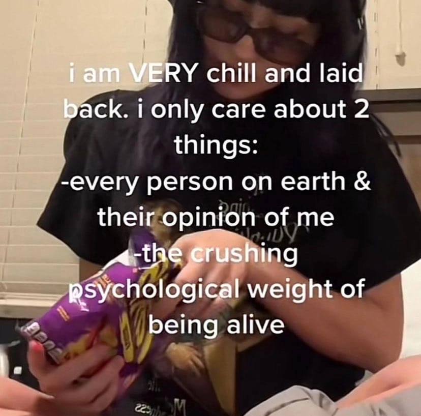 i ani WERY chill and laid back. i only care about things -every person on earth their opinion of me crushing psychological weight of being alive
