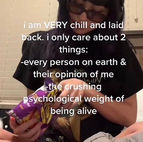 i ani WERY chill and laid back. i only care about things -every person on earth their opinion of me crushing psychological weight of being alive