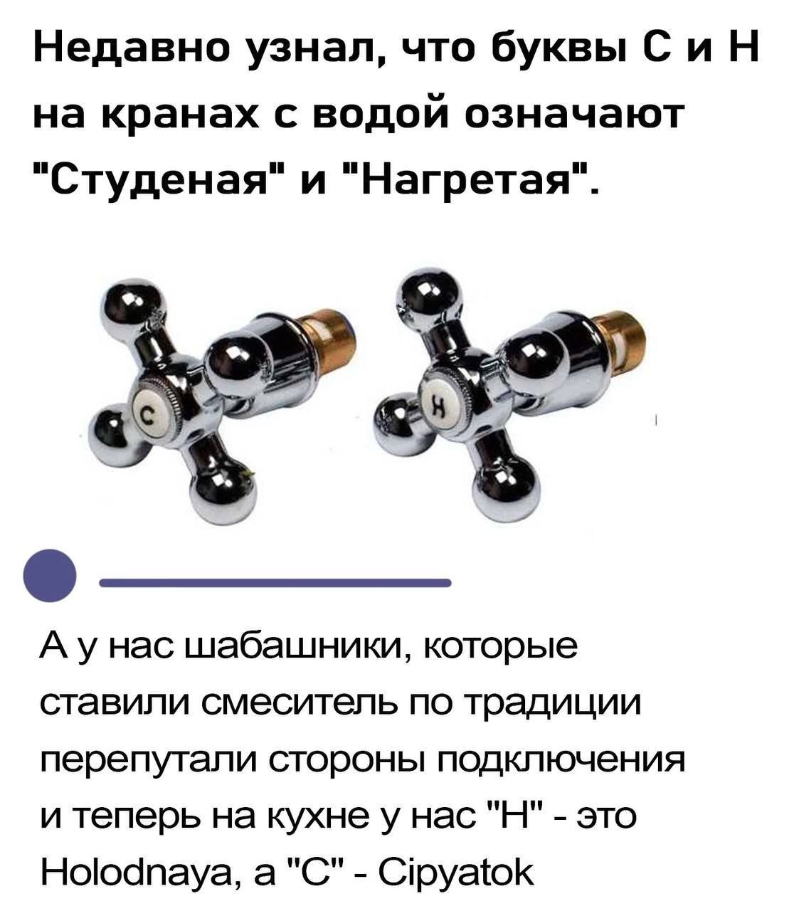 Недавно узнал, что буквы СиН на кранах с водой означают "Студеная" и "Нагретая". 4 Hac шабашники, которые ставили смеситель по традиции перепутали стороны подключения и теперь на кухне у нас это Holod