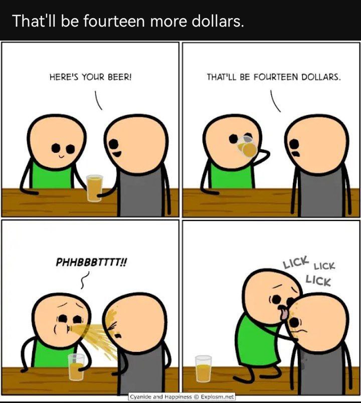 That'll be fourteen more dollars. HERE'S YOUR BEER! THAT'LL BE FOURTEEN DOLLARS.