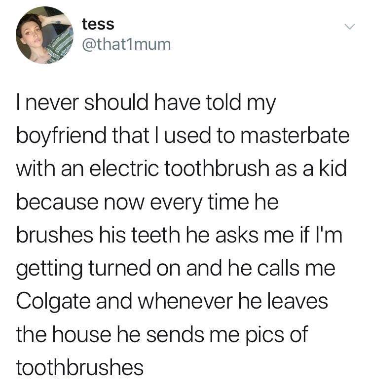 tess never should have told my boyfriend that used to masterbate with an electric toothbrush as a kid because now every time he brushes his teeth he asks me if getting turned on and he calls me Colgat