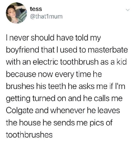 tess never should have told my boyfriend that used to masterbate with an electric toothbrush as a kid because now every time he brushes his teeth he asks me if getting turned on and he calls me Colgat