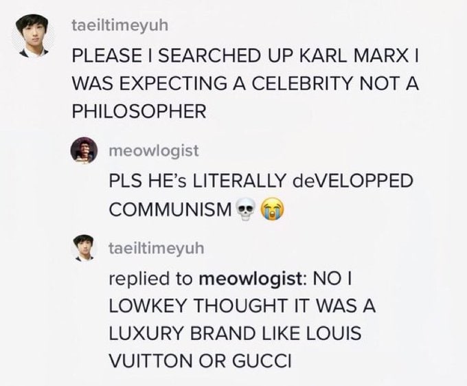taeiltimeyuh PLEASE SEARCHED UP KARL MARX WAS EXPECTING A CELEBRITY NOT A PHILOSOPHER meowlogist PLS HE’s LITERALLY deVELOPPED COMMUNISM taeiltimeyuh replied to meowlogist: NO LOWKEY THOUGHT IT WAS A 