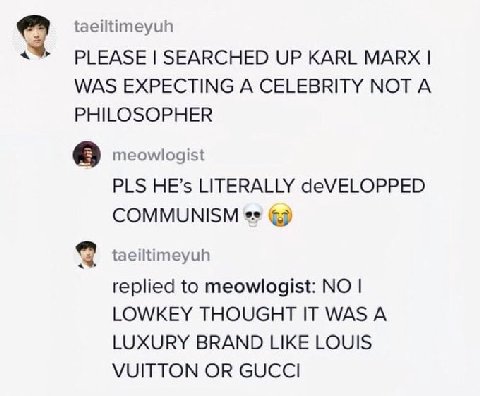 taeiltimeyuh PLEASE SEARCHED UP KARL MARX WAS EXPECTING A CELEBRITY NOT A PHILOSOPHER meowlogist PLS HE’s LITERALLY deVELOPPED COMMUNISM taeiltimeyuh replied to meowlogist: NO LOWKEY THOUGHT IT WAS A 