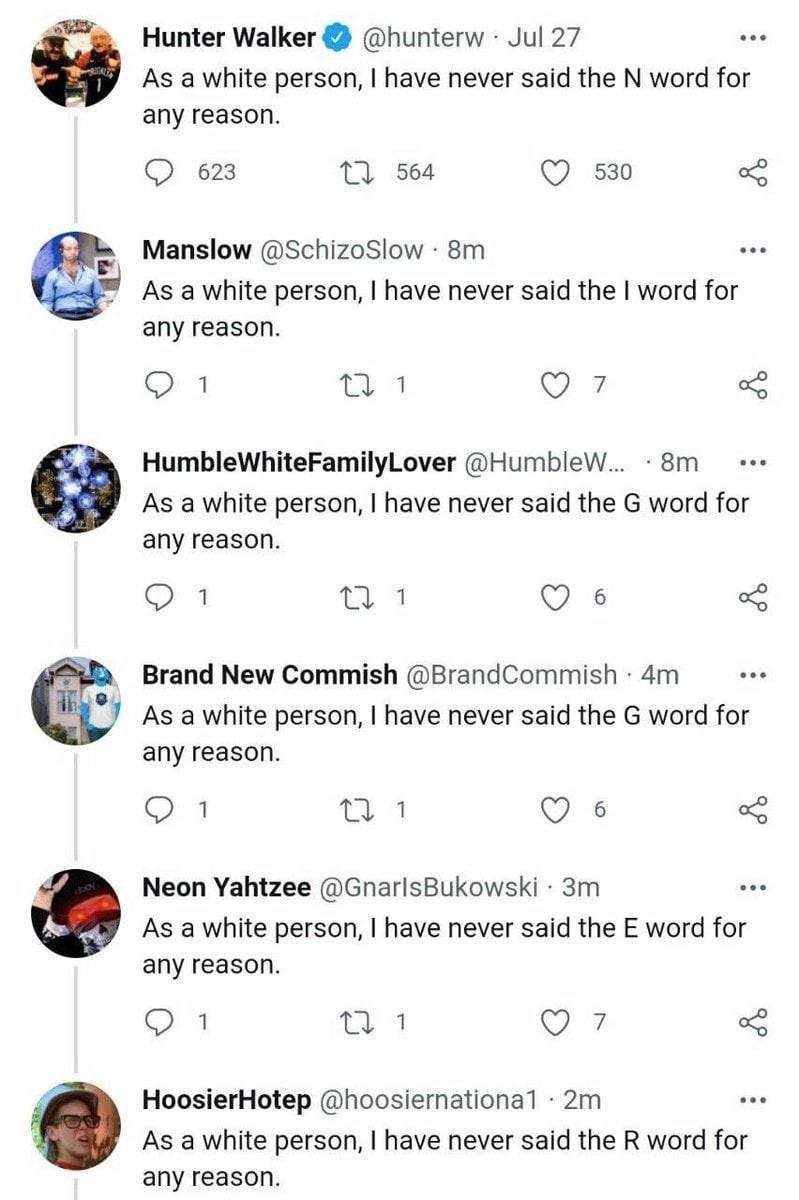 Hunter Walker @hunterw Jul 27 As a white person, have never said the word for any reason. С) 623 1} 564 530 Manslow @SchizoSlow As a white person, have never said the word for any reason. 1 1 7 Humble