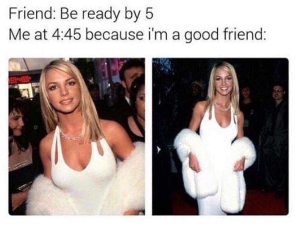 Friend: Be ready 5 Me at 4:45 because a good friend: 7