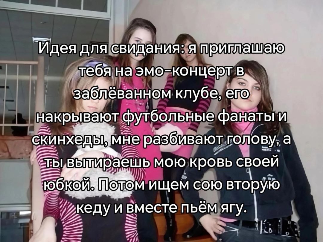 Идея для свидания: я приглашаю тебя на эмо-концерт в, заб; лёванном клубе, накрывают футбольные фанаты и скинхёд мне разбивают голову, а Moto кровь своей ищем сою вторую пьём ягу.