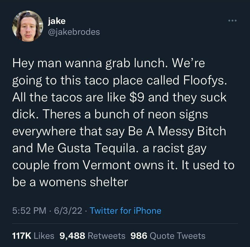 У @jakebrodes 9 Hey man wanna grab lunch. We’re going to this taco place called Floofys. All the tacos are like $9 and they suck dick. Theres a bunch of neon signs everywhere that say Be A Messy Bitch