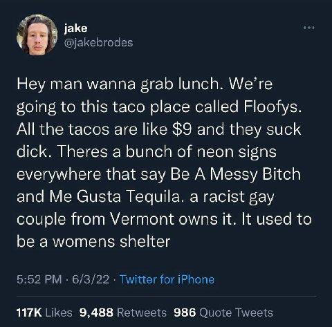 У @jakebrodes 9 Hey man wanna grab lunch. We’re going to this taco place called Floofys. All the tacos are like $9 and they suck dick. Theres a bunch of neon signs everywhere that say Be A Messy Bitch