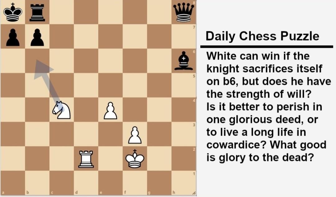 A А Daily Chess Puzzle White can win if the knight sacrifices itself on but does he have the strength of will? А Is it better to perish one glorious deed, to live а long life in cowardice? What good i
