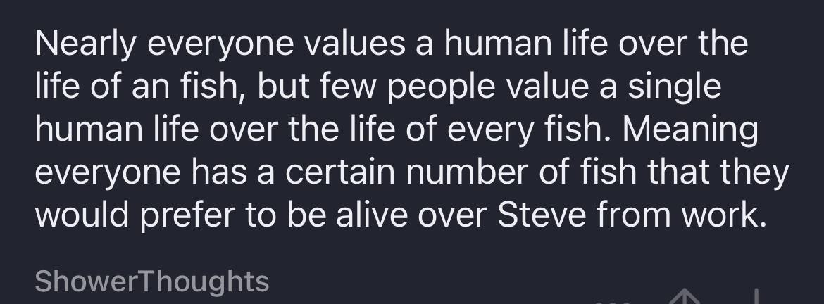 Nearly everyone values а human life over the life of an fish, but few people value a single human life over the life of every fish. Meaning everyone has a certain number of fish that they would prefer