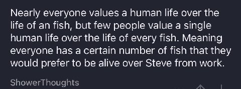 Nearly everyone values а human life over the life of an fish, but few people value a single human life over the life of every fish. Meaning everyone has a certain number of fish that they would prefer