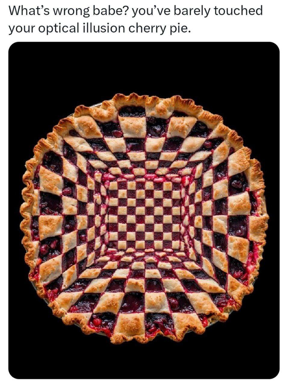 What’s wrong babe? you’ve barely touched your optical illusion cherry pie.