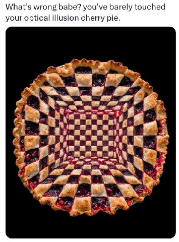 What’s wrong babe? you’ve barely touched your optical illusion cherry pie.