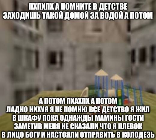 ПХПХПХ А ПОМНИТЕ В ДЕТСТВЕ ТАКОЙ ДОМОЙ ЗА ВОДОЙ А ПОТОМ А ПОТОМ ПХАХПК A ПОТОМ ЛАДНО НИКУЯ Я НЕПОМНЮ ВСЕ ДЕТСТВО Я ЖИЛ В ШКАФУ ПОКА ОДНАЖДЫ МАМИНЫ ГОСТИ ЗАМЕТИВ МЕНЯ НЕ СКАЗАЛИ ЧТО Я ПЛЕВОК В ЛИЦО БОГ