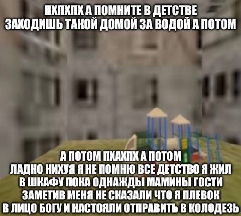 ПХПХПХ А ПОМНИТЕ В ДЕТСТВЕ ТАКОЙ ДОМОЙ ЗА ВОДОЙ А ПОТОМ А ПОТОМ ПХАХПК A ПОТОМ ЛАДНО НИКУЯ Я НЕПОМНЮ ВСЕ ДЕТСТВО Я ЖИЛ В ШКАФУ ПОКА ОДНАЖДЫ МАМИНЫ ГОСТИ ЗАМЕТИВ МЕНЯ НЕ СКАЗАЛИ ЧТО Я ПЛЕВОК В ЛИЦО БОГ