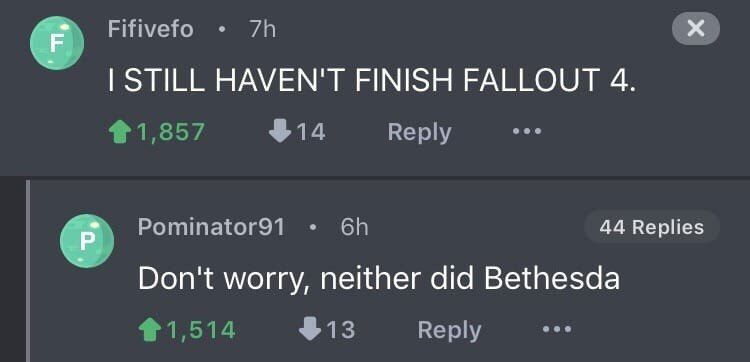 Fifivefo STILL HAVEN'T FINISH FALLOUT 4. $14 Reply Pominator91 44 Replies Don't worry, neither did Bethesda $13 Reply