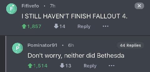 Fifivefo STILL HAVEN'T FINISH FALLOUT 4. $14 Reply Pominator91 44 Replies Don't worry, neither did Bethesda $13 Reply