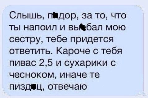 Слышь, п@дор, за то, что ты напоил и выбал мою сестру, тебе придется ответить. Кароче с тебя пивас 2,5 и сухарики с чесноком, иначе пиздец, отвечаю