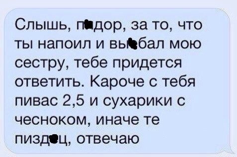Слышь, п@дор, за то, что ты напоил и выбал мою сестру, тебе придется ответить. Кароче с тебя пивас 2,5 и сухарики с чесноком, иначе пиздец, отвечаю