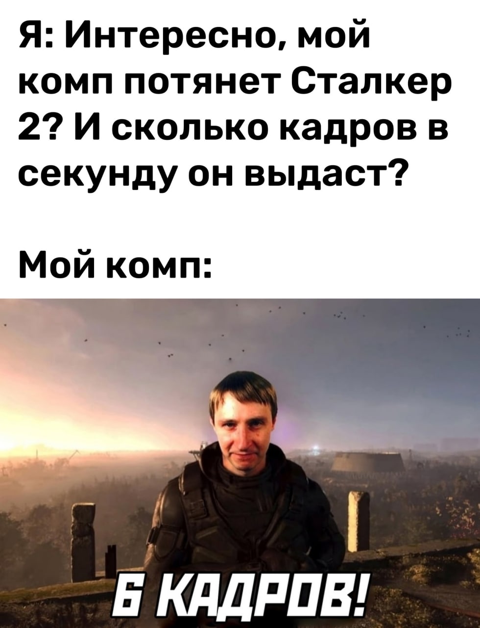 Я: Интересно, мой комп потянет Сталкер 2? И сколько кадров в секунду он выдаст? Мой комп: И Б КАДРОВ!