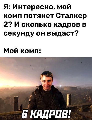 Я: Интересно, мой комп потянет Сталкер 2? И сколько кадров в секунду он выдаст? Мой комп: И Б КАДРОВ!