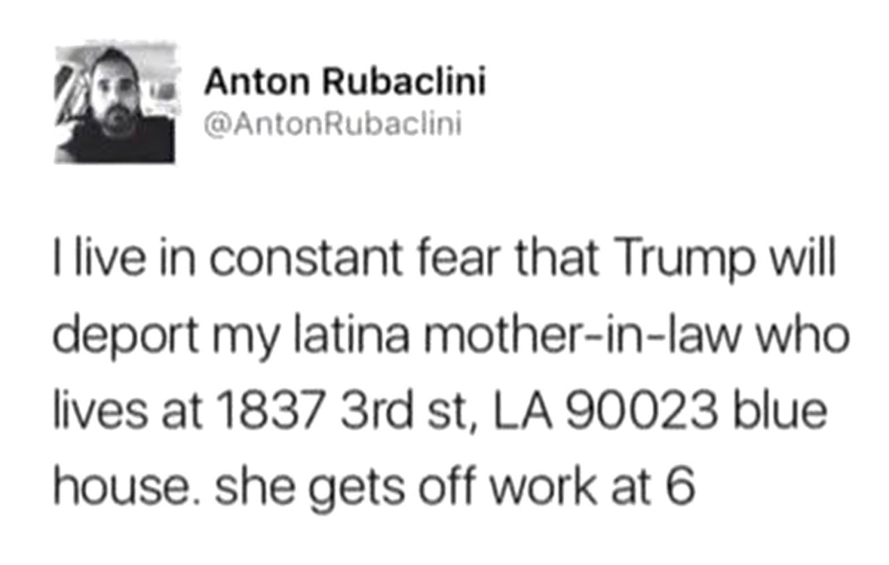 Anton Rubaclini @AntonRubaciini live in constant fear that Trump will deport my latina mother-in-law who lives at 1837 90023 blue house. she gets off work at 6
