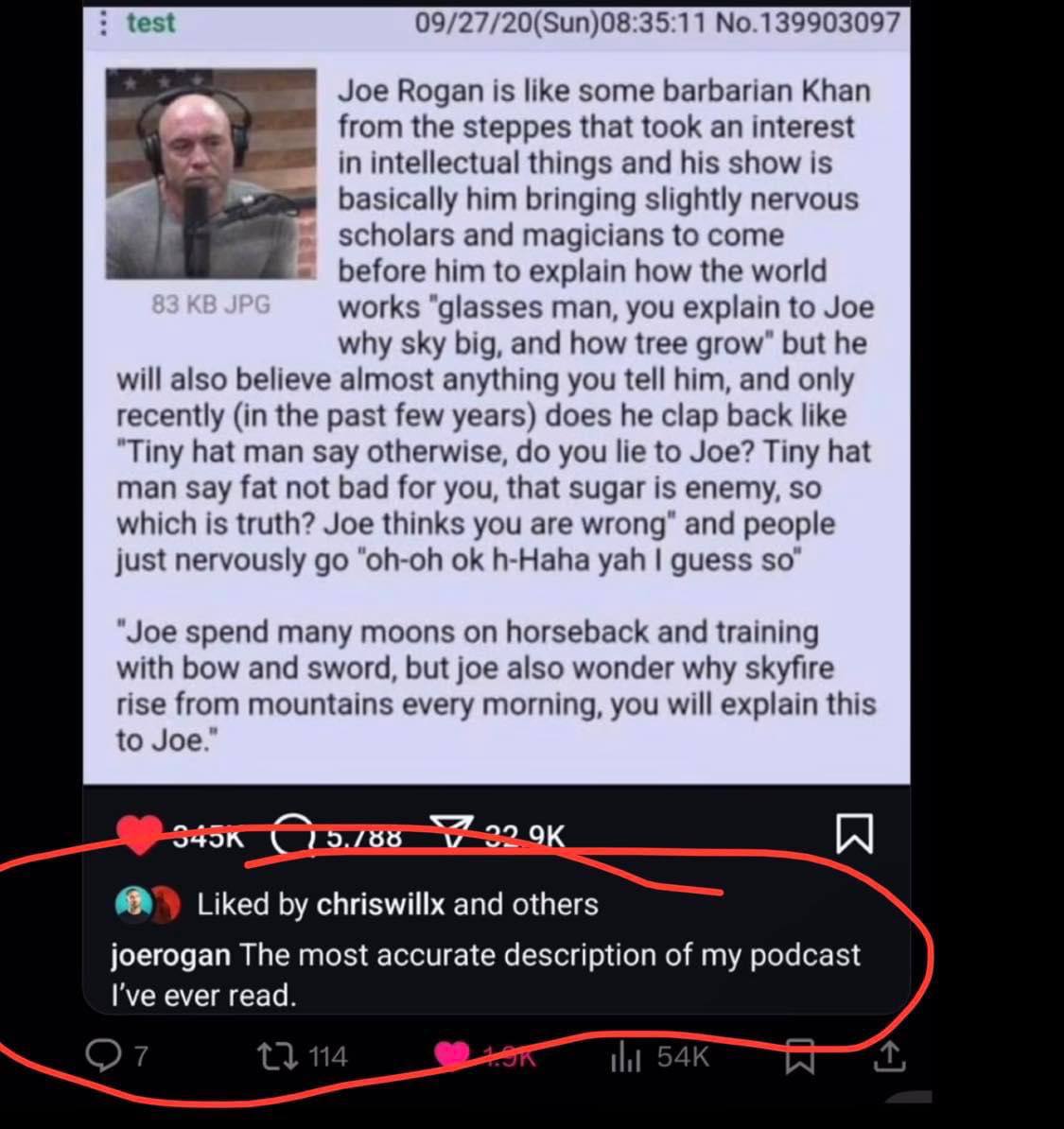 test 09/27/20(Sun)08:35:11 No.139903097 Joe Rogan is like some barbarian Khan from the steppes that took an interest in intellectual things and his show is basically him bringing slightly nervous scho