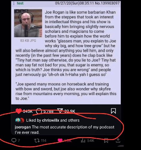 test 09/27/20(Sun)08:35:11 No.139903097 Joe Rogan is like some barbarian Khan from the steppes that took an interest in intellectual things and his show is basically him bringing slightly nervous scho