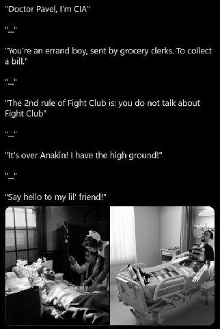 Doctor Pavel, CIA You're an errand boy, sent grocery clerks. To collect a bill The rule of Fight Club is: you not talk about Fight Club It's over Anakin! have the high ground! Say hello to my lil’ fri