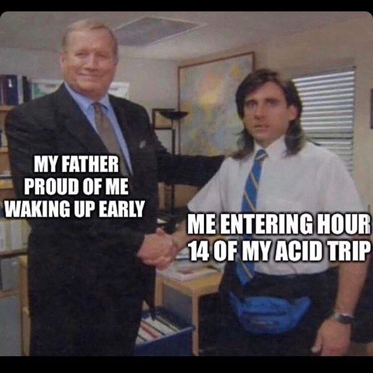 MY FATHER PROUD OF ME WAKING UP EARLY ME ENTERING HOUR 14 OF MY ACID TRIP