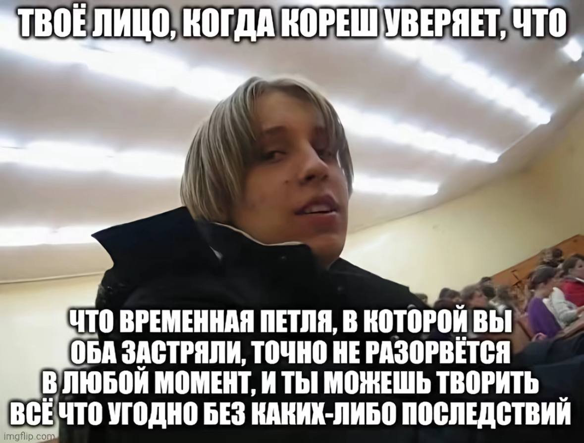 ТВОЕЛИЦО, КОГДА КОРЕШУВЕРЯЕТ, ЧТО ВРЕМЕННАЯ ПЕТЛЯ, В КОТОРОЙ ОБА ЗАСТРЯЛИ, ТОЧНО НЕ ВЛЮБОЙ МОМЕНТ, И МОЖЕШЬ ТВОРИТЬ ВСЕЧТО УГОДНО БЕЗ КАКИХ-ЛИБО ПОСЛЕДСТВИЙ