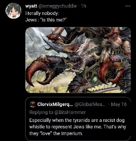wyatt @smeggychuddie literally nobody: Jews "is this me?" 7 Aff ClorvixMilgerq... @GlobalMea... May 16 Replying to @BitsHammer Especially when the tyranids are a racist dog whistle to represent Jews l