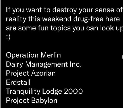 If you want to destroy your sense of reality this weekend drug-free here are some fun topics you can look Operation Merlin Dairy Management Inc. Project Azorian Erdstall Tranquility Lodge 2000 Project