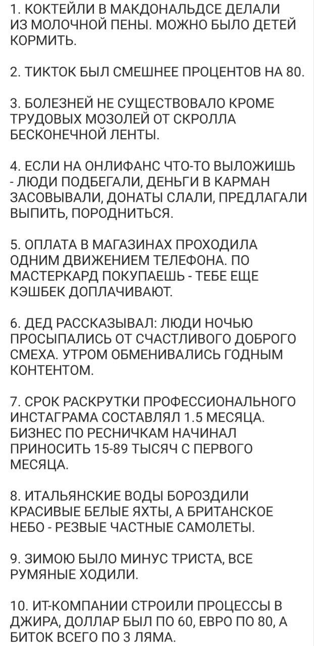 1. КОКТЕЙЛИ В МАКДОНАЛЬДСЕ ДЕЛАЛИ ИЗ МОЛОЧНОИ ПЕНЫ. МОЖНО БЫЛО ДЕТЕИ КОРМИТЬ. 2. ТИКТОК БЫЛ СМЕШНЕЕ ПРОЦЕНТОВ НА 80. 3. БОЛЕЗНЕЙ НЕ СУЩЕСТВОВАЛО КРОМЕ ТРУДОВЫХ МОЗОЛЕИ ОТ СКРОЛЛА БЕСКОНЕЧНОИ ЛЕНТЫ. 4.