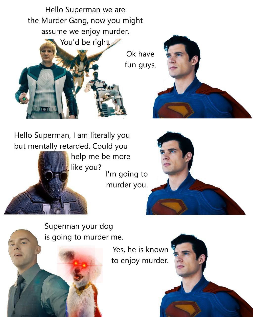 Hello Superman we are the Murder Gang, now you might assume we enjoy murder. You'd be right. have fun 4 Hello Superman, literally you but mentally retarded. Could you help me be more 5 like you? going