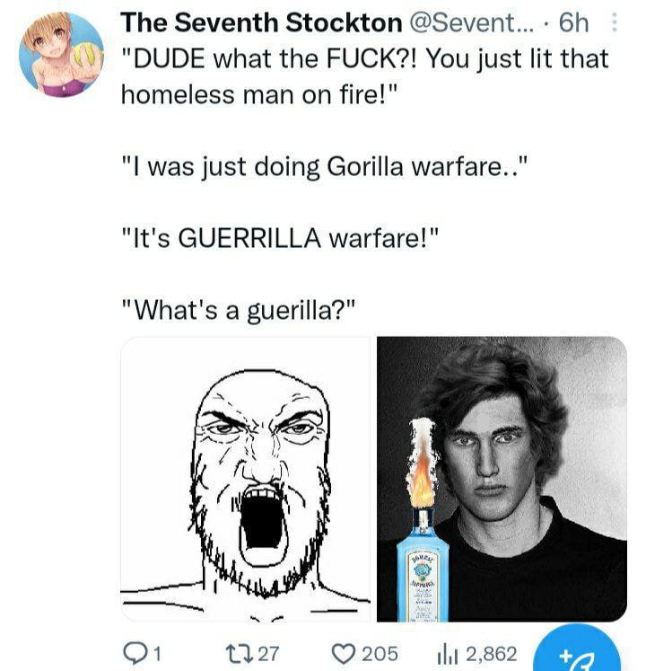 The Seventh Stockton @Sevent... "DUDE what the FUCK?! You just lit that homeless man on fire!" was just doing Gorilla warfare.." "It's GUERRILLA warfare!" "What's a guerilla?" A ©7205