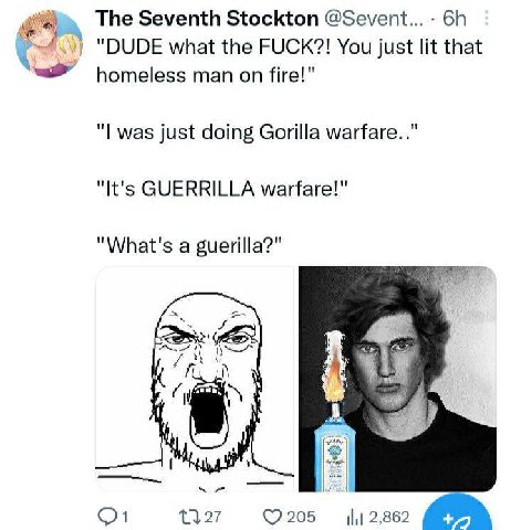 The Seventh Stockton @Sevent... "DUDE what the FUCK?! You just lit that homeless man on fire!" was just doing Gorilla warfare.." "It's GUERRILLA warfare!" "What's a guerilla?" A ©7205