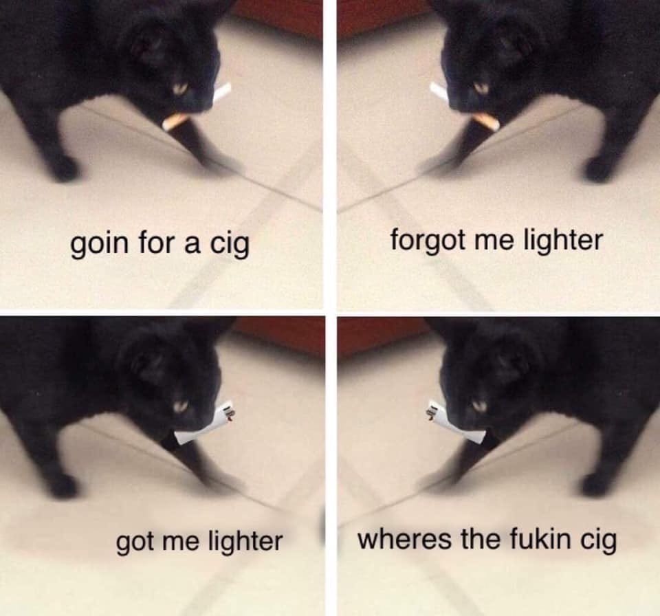 goin for a cig forgot me lighter got me lighter wheres the fukin cig