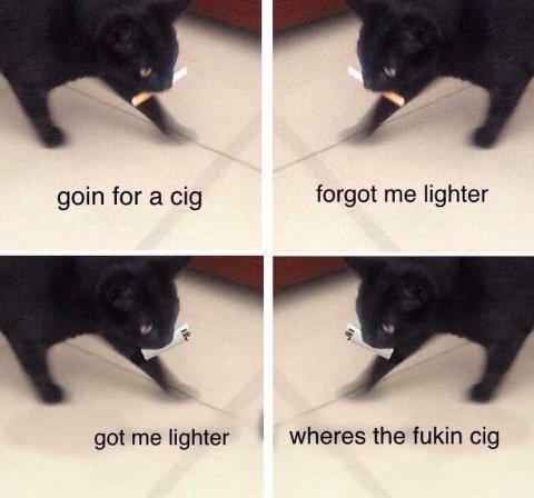 goin for a cig forgot me lighter got me lighter wheres the fukin cig