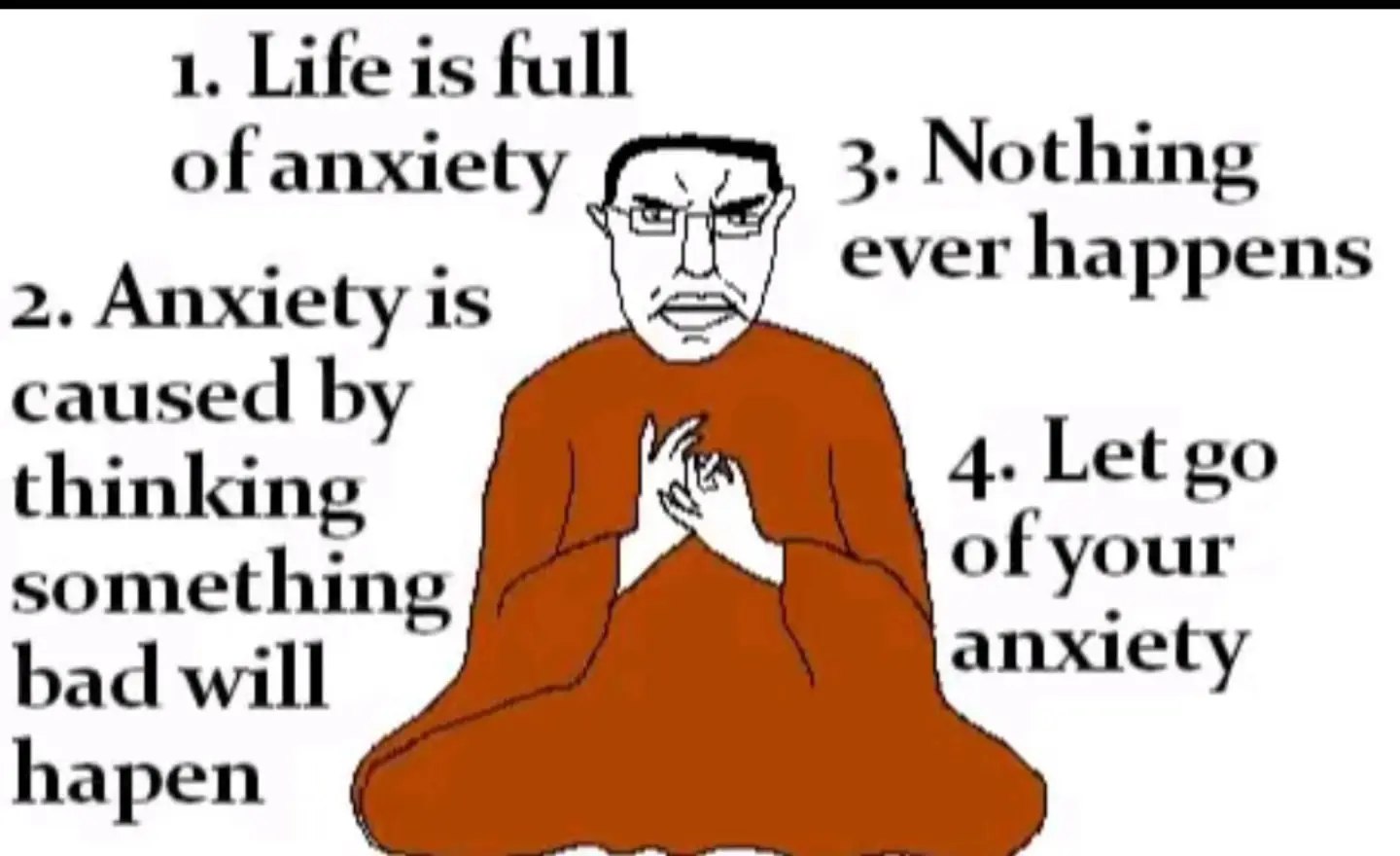 1. Life is full of anxiety 3. Nothing ever happens 2. Anxiety is caused thinking 4. Let of your something anxiety bad will hapen