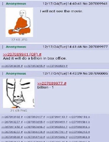 Anonymous 12/17/24(Тие)14:40:41 No.207089941 will not see the movie. 37 JPG Anonymous No.207089977 >>207089941 And it will a billion in box office. >>207090005 >>207090055 >>207090589 Anonymous No.207