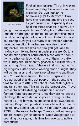 Fuck all martial arts. The only way to learn how to fight is no rules and no warning. rough up some homeless guys to start with. They have shit reaction time and are easy 1.06 PNG to get the jump on. 