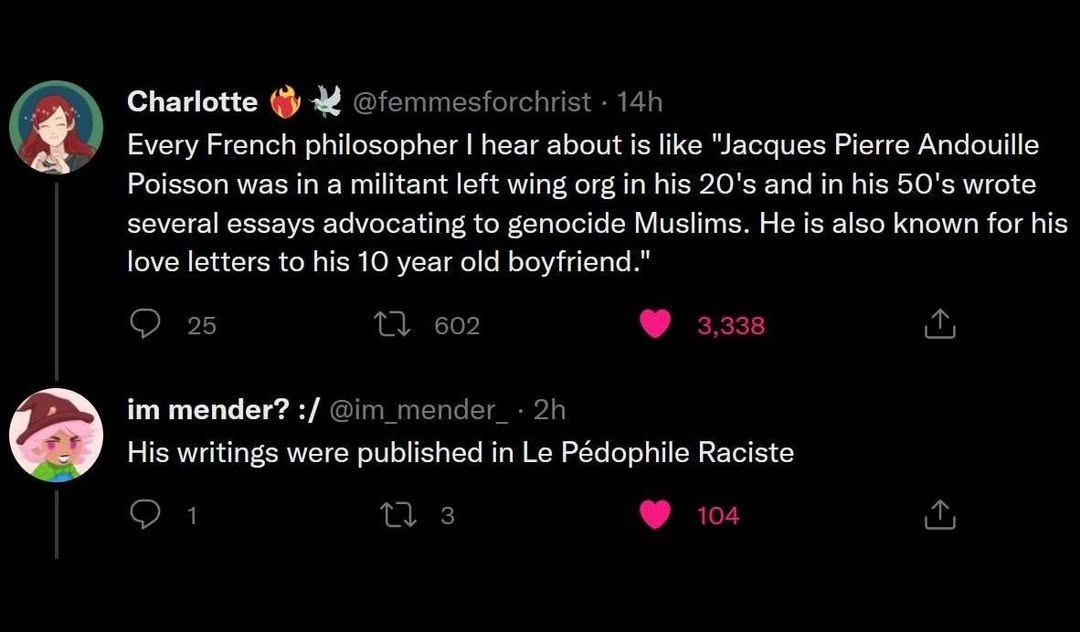 Charlotte Every French philosopher hear about is like Jacques Pierre Andouille Poisson was a militant left wing org in his and in his wrote several essays advocating to genocide Muslims. He is also kn