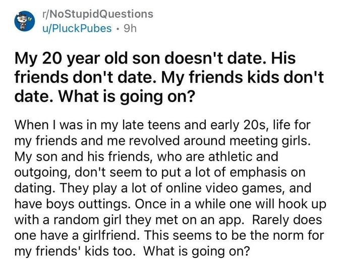 r/NoStupidQuestions u/PluckPubes My 20 year old son doesn't date. His friends don't date. My friends kids don't date. What is going on? When was in my late teens and early life for my friends and me r